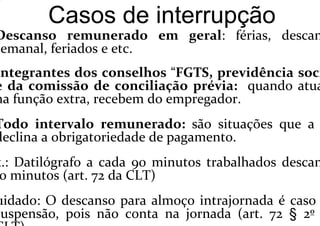 Casos de interrupção
Descanso remunerado em geral: férias, descan
semanal, feriados e etc.
Integrantes dos conselhos “FGTS, previdência soci
e da comissão de conciliação prévia: quando atua
na função extra, recebem do empregador.
Todo intervalo remunerado: são situações que a
declina a obrigatoriedade de pagamento.
x.: Datilógrafo a cada 90 minutos trabalhados descan
0 minutos (art. 72 da CLT)
uidado: O descanso para almoço intrajornada é caso
suspensão, pois não conta na jornada (art. 72 § 2º
 