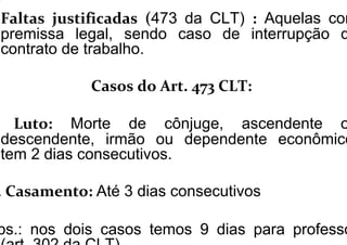 Faltas justificadas (473 da CLT) : Aquelas com
premissa legal, sendo caso de interrupção d
contrato de trabalho.
Casos do Art. 473 CLT:
Luto: Morte de cônjuge, ascendente o
descendente, irmão ou dependente econômico
tem 2 dias consecutivos.
. Casamento: Até 3 dias consecutivos
bs.: nos dois casos temos 9 dias para professo
 