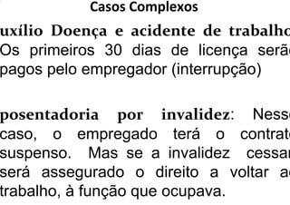 Casos Complexos
uxílio Doença e acidente de trabalho
Os primeiros 30 dias de licença serão
pagos pelo empregador (interrupção)
posentadoria por invalidez: Nesse
caso, o empregado terá o contrato
suspenso. Mas se a invalidez cessar
será assegurado o direito a voltar ao
trabalho, à função que ocupava.
 