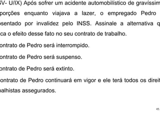 GV- U/IX) Após sofrer um acidente automobilístico de gravíssim
porções enquanto viajava a lazer, o empregado Pedro
osentado por invalidez pelo INSS. Assinale a alternativa q
ica o efeito desse fato no seu contrato de trabalho.
ontrato de Pedro será interrompido.
ontrato de Pedro será suspenso.
ontrato de Pedro será extinto.
contrato de Pedro continuará em vigor e ele terá todos os direit
balhistas assegurados.
45
 