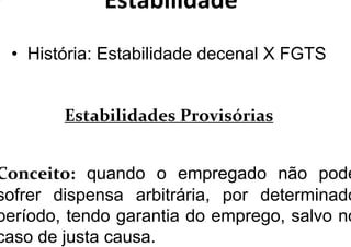 Estabilidade
• História: Estabilidade decenal X FGTS
Estabilidades Provisórias
Conceito: quando o empregado não pode
sofrer dispensa arbitrária, por determinado
período, tendo garantia do emprego, salvo no
caso de justa causa.
 