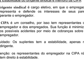 ) Estabilidade do dirigente sindical e membro da CIPA
irigente sindical é cargo eletivo, em que o empregad
representa e defende os interesses de seus pare
perante o empregador.
CIPA é um conselho, por isso tem representantes d
empregador e dos empregados. Sua função é minimiza
os possíveis acidentes por meio de cobranças sobre
empregador.
uidado: Os suplentes tem a estabilidade, apenas n
dirigente.
enção: os representantes do empregador na CIPA nã
tem direito à estabilidade.
 