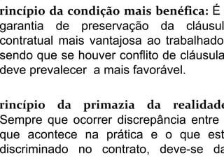 rincípio da condição mais benéfica: É
garantia de preservação da cláusul
contratual mais vantajosa ao trabalhador
sendo que se houver conflito de cláusula
deve prevalecer a mais favorável.
rincípio da primazia da realidade
Sempre que ocorrer discrepância entre
que acontece na prática e o que est
discriminado no contrato, deve-se da
 