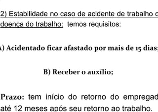 2) Estabilidade no caso de acidente de trabalho o
doença do trabalho: temos requisitos:
A) Acidentado ficar afastado por mais de 15 dias;
B) Receber o auxílio;
Prazo: tem início do retorno do empregad
até 12 meses após seu retorno ao trabalho.
 