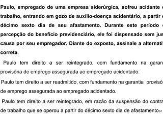 Paulo, empregado de uma empresa siderúrgica, sofreu acidente d
trabalho, entrando em gozo de auxílio-doença acidentário, a partir d
décimo sexto dia de seu afastamento. Durante este período d
percepção do benefício previdenciário, ele foi dispensado sem jus
causa por seu empregador. Diante do exposto, assinale a alternativ
correta.
Paulo tem direito a ser reintegrado, com fundamento na garant
provisória de emprego assegurada ao empregado acidentado.
Paulo tem direito a ser readmitido, com fundamento na garantia provisór
de emprego assegurada ao empregado acidentado.
Paulo tem direito a ser reintegrado, em razão da suspensão do contra
de trabalho que se operou a partir do décimo sexto dia de afastamento.52
 