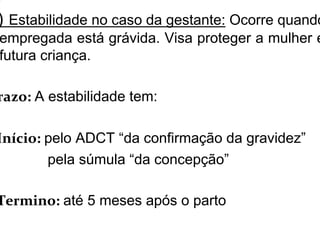 ) Estabilidade no caso da gestante: Ocorre quando
empregada está grávida. Visa proteger a mulher e
futura criança.
razo: A estabilidade tem:
Início: pelo ADCT “da confirmação da gravidez”
pela súmula “da concepção”
Termino: até 5 meses após o parto
 