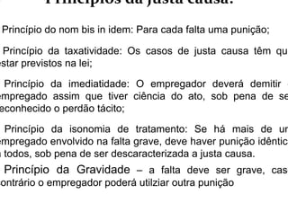 Princípios da justa causa:
Princípio do nom bis in idem: Para cada falta uma punição;
Princípio da taxatividade: Os casos de justa causa têm que
estar previstos na lei;
Princípio da imediatidade: O empregador deverá demitir o
empregado assim que tiver ciência do ato, sob pena de se
econhecido o perdão tácito;
Princípio da isonomia de tratamento: Se há mais de um
empregado envolvido na falta grave, deve haver punição idêntica
a todos, sob pena de ser descaracterizada a justa causa.
Princípio da Gravidade – a falta deve ser grave, caso
contrário o empregador poderá utilziar outra punição
 