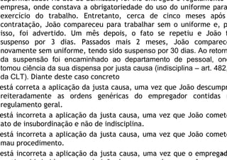 supermercado. No ato de admissão, foi-lhe entregue o regulamento d
empresa, onde constava a obrigatoriedade do uso do uniforme para
exercício do trabalho. Entretanto, cerca de cinco meses após
contratação, João compareceu para trabalhar sem o uniforme e, p
isso, foi advertido. Um mês depois, o fato se repetiu e João f
suspenso por 3 dias. Passados mais 2 meses, João comparece
novamente sem uniforme, tendo sido suspenso por 30 dias. Ao retorn
da suspensão foi encaminhado ao departamento de pessoal, ond
tomou ciência da sua dispensa por justa causa (indisciplina – art. 482,
da CLT). Diante deste caso concreto
está correta a aplicação da justa causa, uma vez que João descumpr
reiteradamente as ordens genéricas do empregador contidas n
regulamento geral.
está incorreta a aplicação da justa causa, uma vez que João comete
ato de insubordinação e não de indisciplina.
está incorreta a aplicação da justa causa, uma vez que João comete
mau procedimento.
está incorreta a aplicação da justa causa, uma vez que o empregad60
 