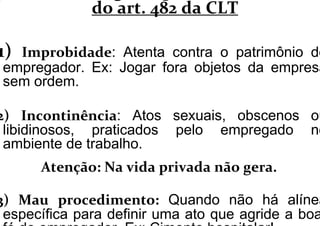 do art. 482 da CLT
1) Improbidade: Atenta contra o patrimônio do
empregador. Ex: Jogar fora objetos da empresa
sem ordem.
2) Incontinência: Atos sexuais, obscenos ou
libidinosos, praticados pelo empregado no
ambiente de trabalho.
AtenAtenççãoão: Na: Na vidavida privadaprivada nãonão geragera..
3) Mau procedimento: Quando não há alínea
específica para definir uma ato que agride a boa
 