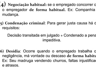 (4) Negociação habitual: se o empregado concorrer c
o empregador de forma habitual. Ex: Companhia
mudança.
(5) Condenação criminal: Para gerar justa causa há d
requisitos:
Decisão transitada em julgado + Condenado a pena
impeditiva.
(6) Desídia: Ocorre quando o empregado trabalha c
negligência, má vontade ou descaso de forma habitu
Ex: Seu madruga vendendo churros, faltas injustificad
e atrasos.
 