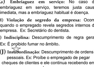 G) Embriaguez em serviço: No caso d
embriaguez em serviço, teremos justa caus
imediata, mas a embriaguez habitual é doença.
H) Violação de segredo da empresa: Ocorr
quando o empregado revela segredos internos d
empresa. Ex: Secretário do dentista.
) Indisciplina: Descumprimento de regra gera
Ex: É proibido fumar no âmbito.
(J) Insubordinação: Descumprimento de ordens
pessoais. Ex: Proíbe o empregado de pegar
cheques de clientes e ele continua recebendo em
 