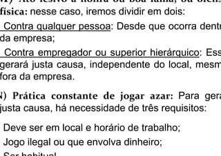 M) Ato lesivo à honra ou boa fama, ou ofens
física: nesse caso, iremos dividir em dois:
) Contra qualquer pessoa: Desde que ocorra dentr
da empresa;
) Contra empregador ou superior hierárquico: Ess
gerará justa causa, independente do local, mesm
fora da empresa.
N) Prática constante de jogar azar: Para gera
justa causa, há necessidade de três requisitos:
) Deve ser em local e horário de trabalho;
) Jogo ilegal ou que envolva dinheiro;
 