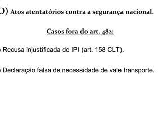 O) Atos atentatórios contra a segurança nacional.
Casos fora do art. 482:
) Recusa injustificada de IPI (art. 158 CLT).
) Declaração falsa de necessidade de vale transporte.
 