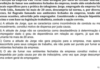 A direção da empresa Vale Verde Ltda. divulgou, por meio de circular interna,
proibição de fumar nos ambientes fechados da empresa, tendo sido estabelecido
ocais específicos para a prática do tabagismo. Jorge, empregado da empresa Val
Verde Ltda., fumante há mais de 20 anos, descumpriu tal norma, e, por diversa
vezes, foi flagrado fumando nos ambientes fechados da empresa, tendo sido
nessas ocasiões, advertido pelo empregador. Considerando a situação hipotétic
acima e com base na legislação trabalhista, assinale a opção correta.
A) A atitude de Jorge, que se caracteriza como incontinência de conduta ou ma
procedimento, constitui motivo de dispensa por justa causa.
B) A atitude de Jorge não se caracteriza como desobediência à determinação d
empregador dado o grau de dependência em relação ao cigarro, já que ele
umante há mais de 20 anos.
C) Como a atitude de Jorge não gera prejuízo para a empresa, mas apena
desconforto para seus colegas de trabalho, ele não pode ser punido por fumar em
ambientes fechados da empresa.
D) O ato de fumar nos ambientes fechados da empresa constitui motivo d
despedida por justa causa por ato de indisciplina, uma vez que Jorge descumpri
uma ordem geral do empregador.
67
 