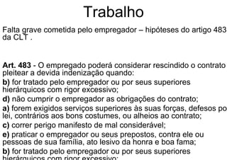 Trabalho
Falta grave cometida pelo empregador – hipóteses do artigo 483
da CLT .
Art. 483 - O empregado poderá considerar rescindido o contrato
pleitear a devida indenização quando:
b) for tratado pelo empregador ou por seus superiores
hierárquicos com rigor excessivo;
d) não cumprir o empregador as obrigações do contrato;
a) forem exigidos serviços superiores às suas forças, defesos por
lei, contrários aos bons costumes, ou alheios ao contrato;
c) correr perigo manifesto de mal considerável;
e) praticar o empregador ou seus prepostos, contra ele ou
pessoas de sua família, ato lesivo da honra e boa fama;
b) for tratado pelo empregador ou por seus superiores
 