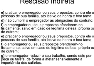 Rescisão Indireta
e) praticar o empregador ou seus prepostos, contra ele o
pessoas de sua família, ato lesivo da honra e boa fama;
d) não cumprir o empregador as obrigações do contrato;
f) o empregador ou seus prepostos ofenderem-no
fisicamente, salvo em caso de legítima defesa, própria ou
de outrem;
e) praticar o empregador ou seus prepostos, contra ele o
pessoas de sua família, ato lesivo da honra e boa fama;
f) o empregador ou seus prepostos ofenderem-no
fisicamente, salvo em caso de legítima defesa, própria ou
de outrem;
g) o empregador reduzir o seu trabalho, sendo este por
peça ou tarefa, de forma a afetar sensivelmente a
importância dos salários.
 