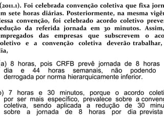 (a) 8 horas, pois CRFB prevê jornada de 8 horas p
dia e 44 horas semanais, não podendo
derrogada por norma hierarquicamente inferior.
b) 7 horas e 30 minutos, porque o acordo coleti
por ser mais específico, prevalece sobre a convenç
coletiva, sendo aplicada a redução de 30 minu
sobre a jornada de 8 horas por dia prevista
(2011.1). Foi celebrada convenção coletiva que fixa jorn
em sete horas diárias. Posteriormente, na mesma vigên
dessa convenção, foi celebrado acordo coletivo preven
edução da referida jornada em 30 minutos. Assim,
empregados das empresas que subscrevem o aco
oletivo e a convenção coletiva deverão trabalhar,
dia,
 