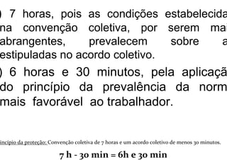) 7 horas, pois as condições estabelecida
na convenção coletiva, por serem mai
abrangentes, prevalecem sobre a
estipuladas no acordo coletivo.
) 6 horas e 30 minutos, pela aplicaçã
do princípio da prevalência da norm
mais favorável ao trabalhador.
rincípio da proteção: Convenção coletiva de 7 horas e um acordo coletivo de menos 30 minutos.
7 h - 30 min = 6h e 30 min
 