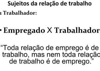 Sujeitos da relação de trabalho
1 Trabalhador:
• Empregado X Trabalhador
“Toda relação de emprego é de
trabalho, mas nem toda relação
de trabalho é de emprego.”
 