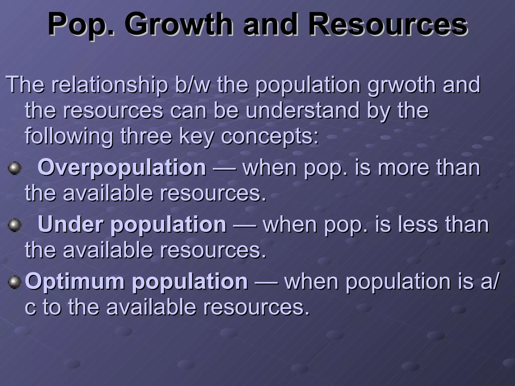 Pop. Growth and Resources The relationship b/w the population grwoth and the resources can be understand by the following three key concepts: Overpopulation  — when pop. is more than the available resources. Under population  — when pop. is less than the available resources. Optimum population  — when population is a/c to the available resources. 