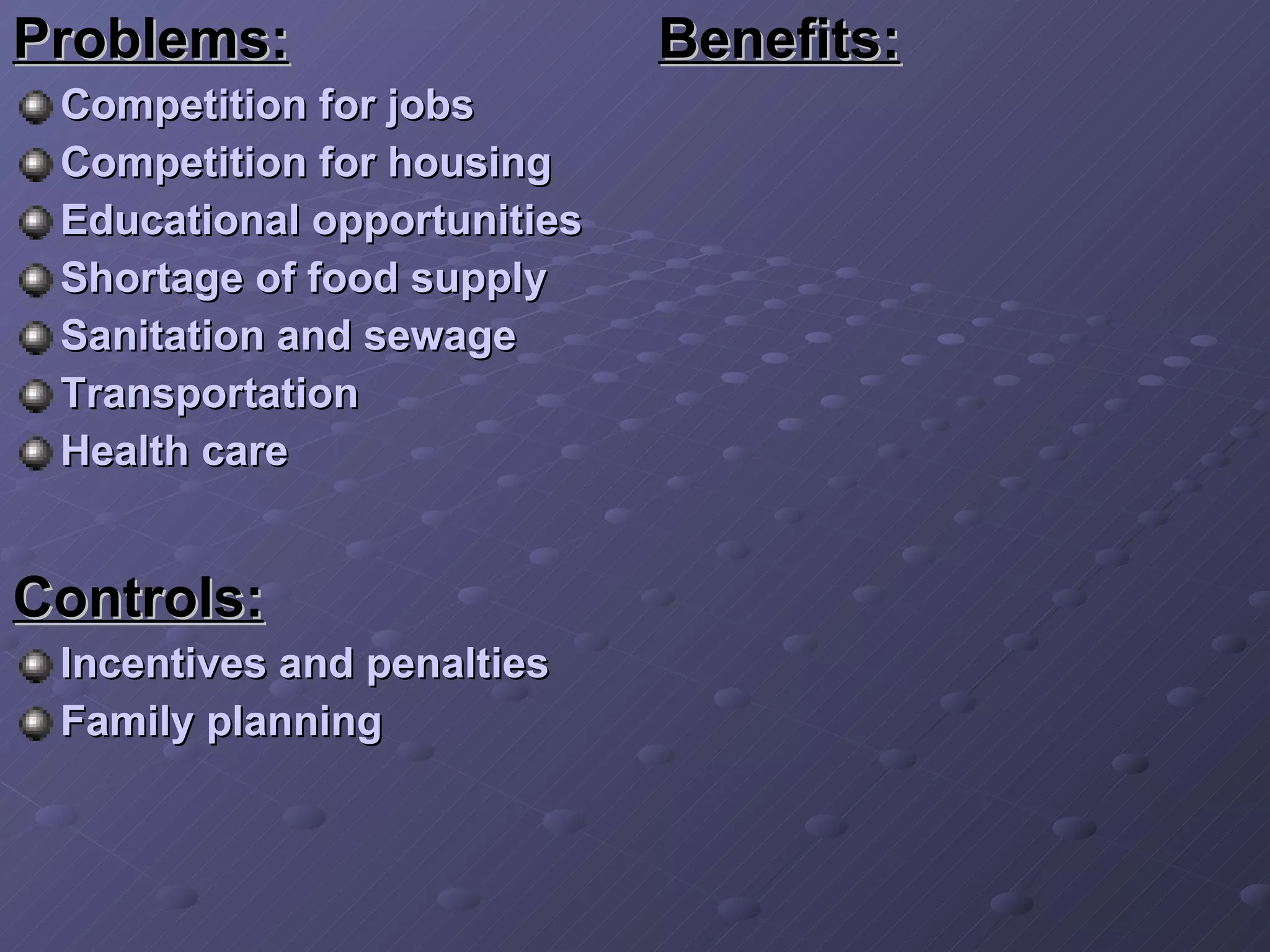 Benefits:   Problems:   Competition for jobs Competition for housing Educational opportunities Shortage of food supply Sanitation and sewage Transportation Health care Controls: Incentives and penalties Family planning 
