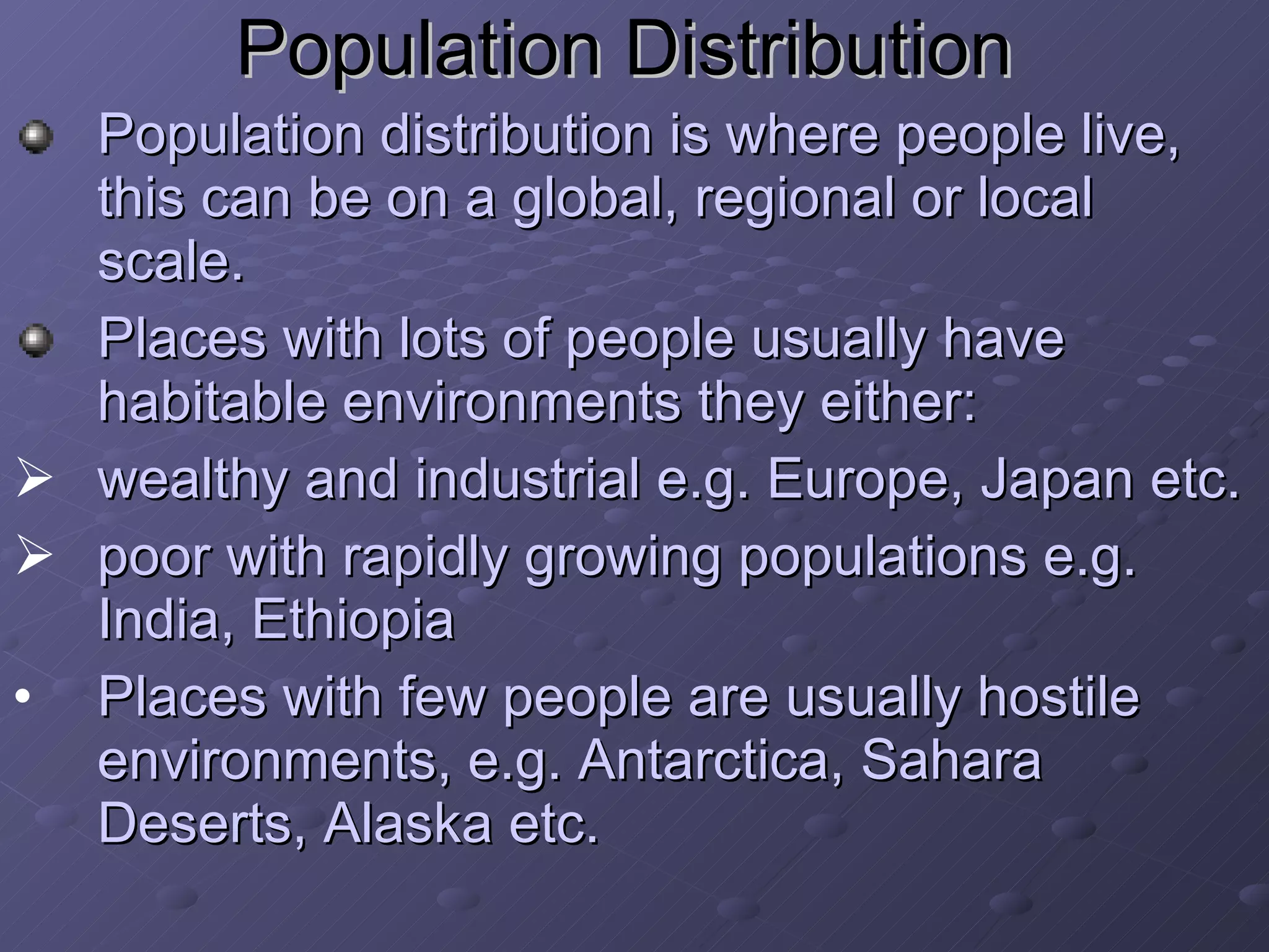 Population Distribution   Population distribution is where people live, this can be on a global, regional or local scale. Places with lots of people usually have habitable environments they either:  wealthy and industrial e.g. Europe, Japan etc. poor with rapidly growing populations e.g. India, Ethiopia  Places with few people are usually hostile environments, e.g. Antarctica, Sahara Deserts, Alaska etc. 