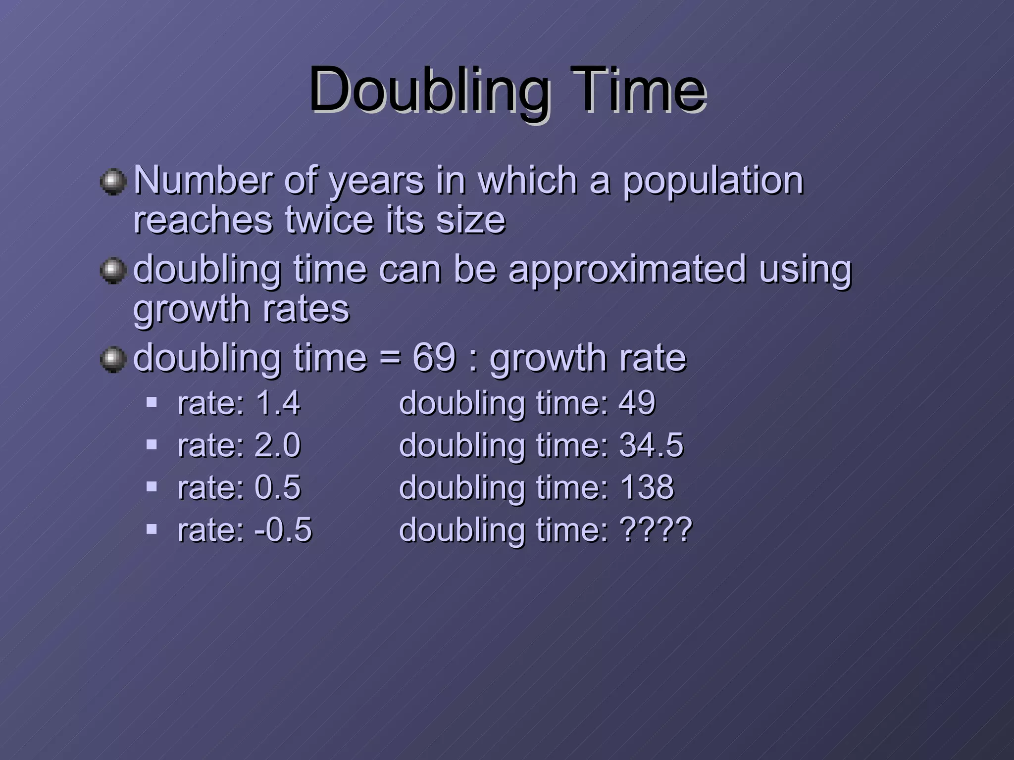 Doubling Time  Number of years in which a population reaches twice its size doubling time can be approximated using growth rates doubling time = 69 : growth rate rate: 1.4 doubling time: 49 rate: 2.0 doubling time: 34.5 rate: 0.5 doubling time: 138 rate: -0.5 doubling time: ???? 