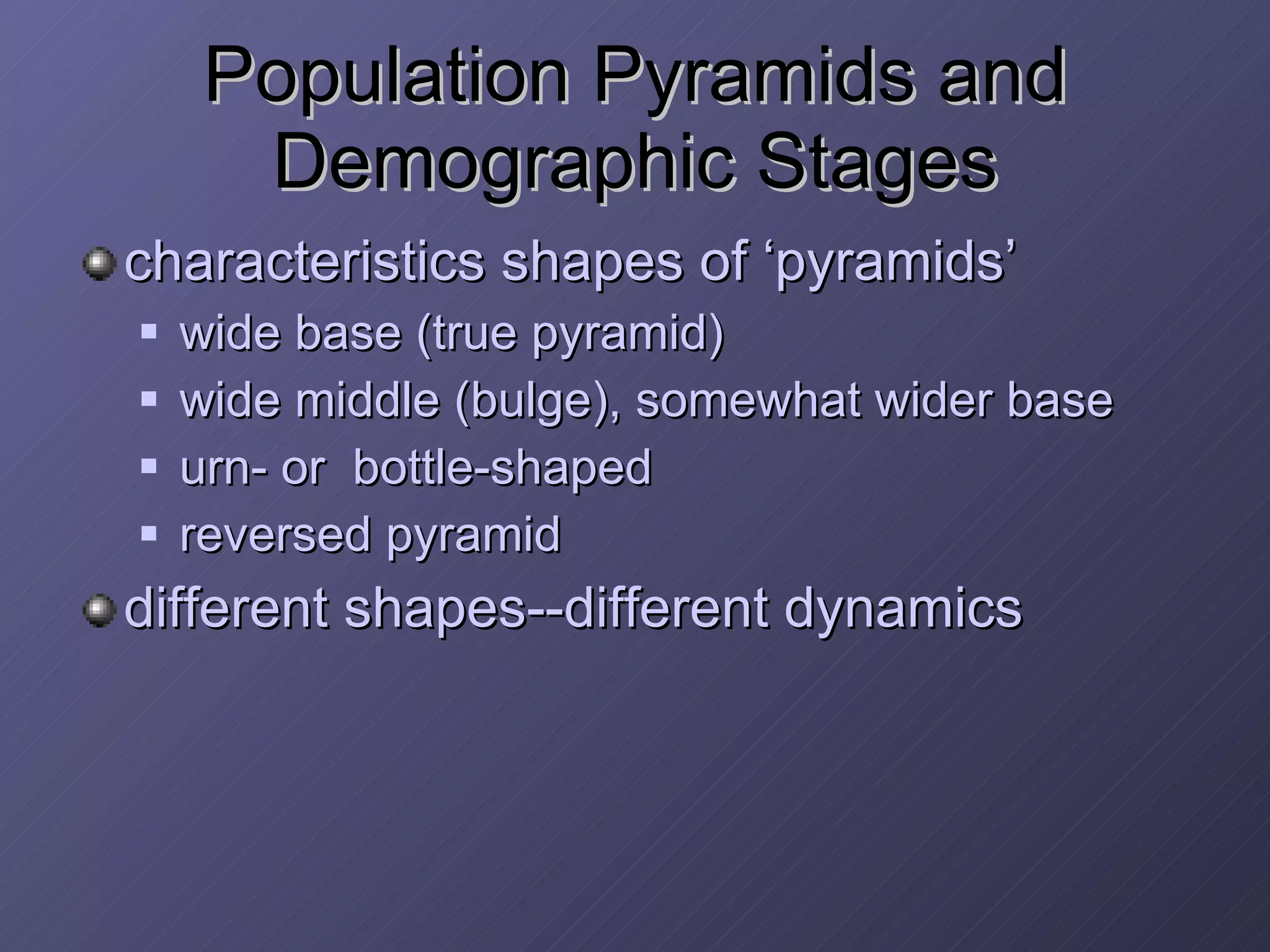 Population Pyramids and Demographic Stages characteristics shapes of ‘pyramids’ wide base (true pyramid) wide middle (bulge), somewhat wider base urn- or  bottle-shaped reversed pyramid different shapes--different dynamics 