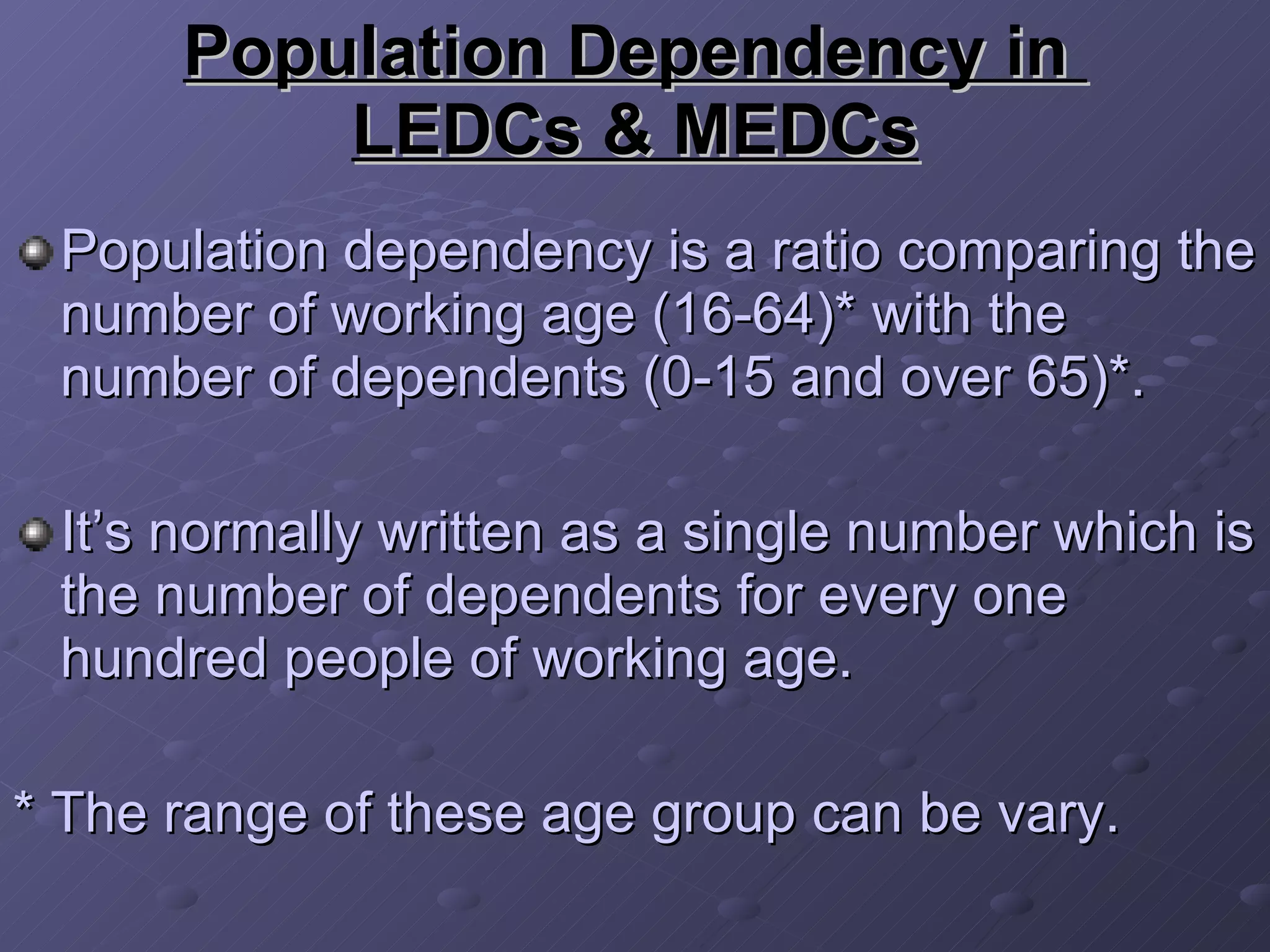 Population Dependency in  LEDCs & MEDCs Population dependency is a ratio comparing the number of working age (16-64)* with the number of dependents (0-15 and over 65)*. It’s normally written as a single number which is the number of dependents for every one hundred people of working age.  * The range of these age group can be vary.   