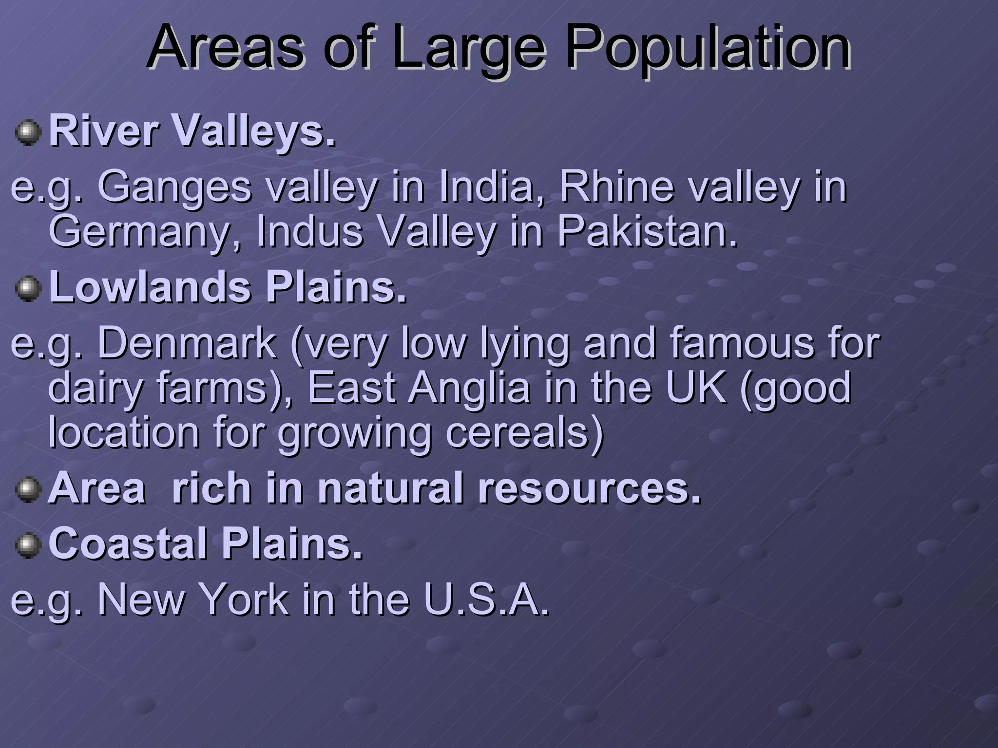 Areas of Large Population River Valleys.   e.g. Ganges valley in India, Rhine valley in Germany, Indus Valley in Pakistan. Lowlands Plains. e.g. Denmark (very low lying and famous for dairy farms), East Anglia in the UK (good location for growing cereals) Area  rich in natural resources. Coastal Plains. e.g. New York in the U.S.A. 