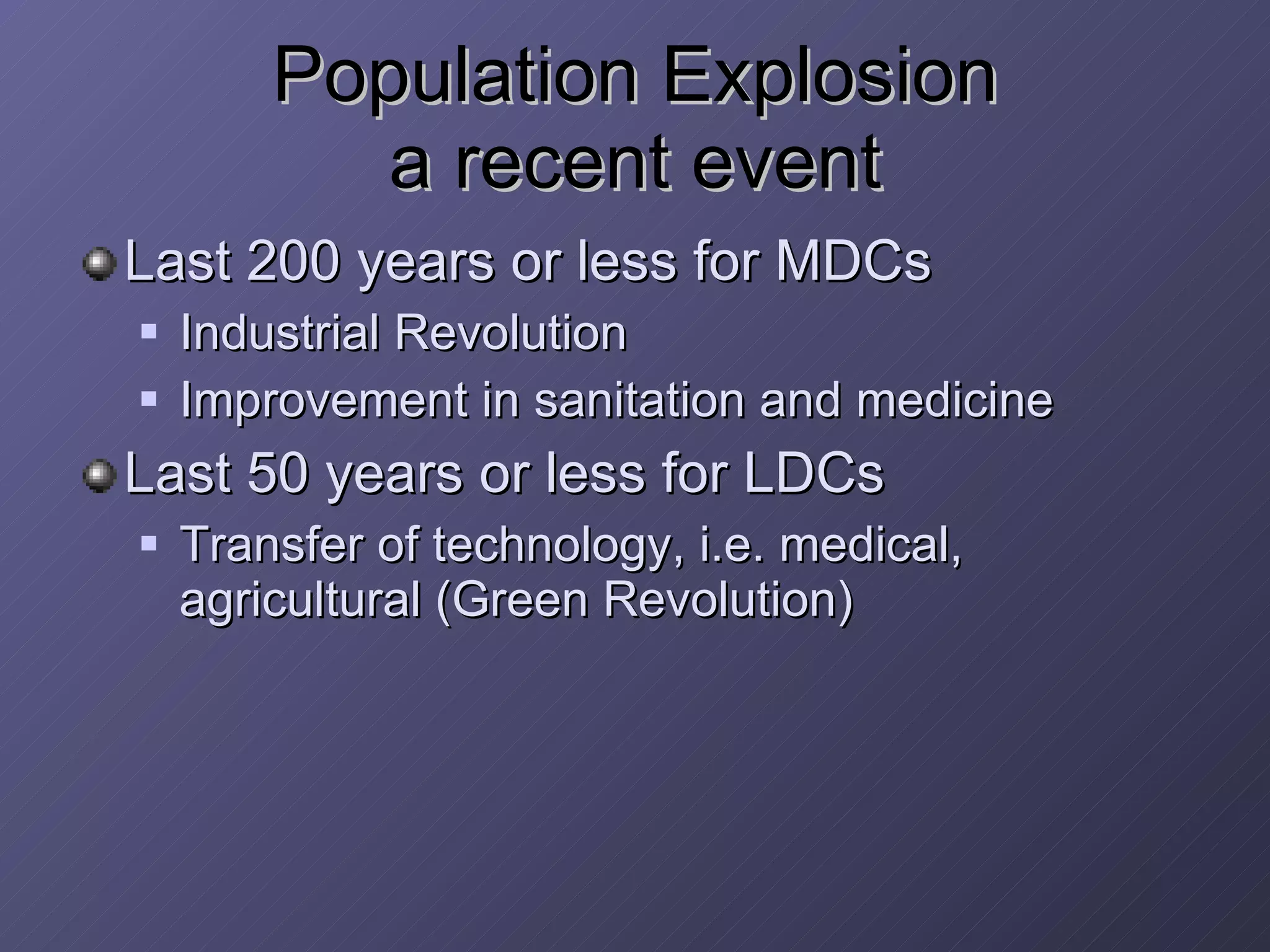 Population Explosion a recent event Last 200 years or less for MDCs  Industrial Revolution Improvement in sanitation and medicine Last 50 years or less for LDCs Transfer of technology, i.e. medical, agricultural (Green Revolution) 