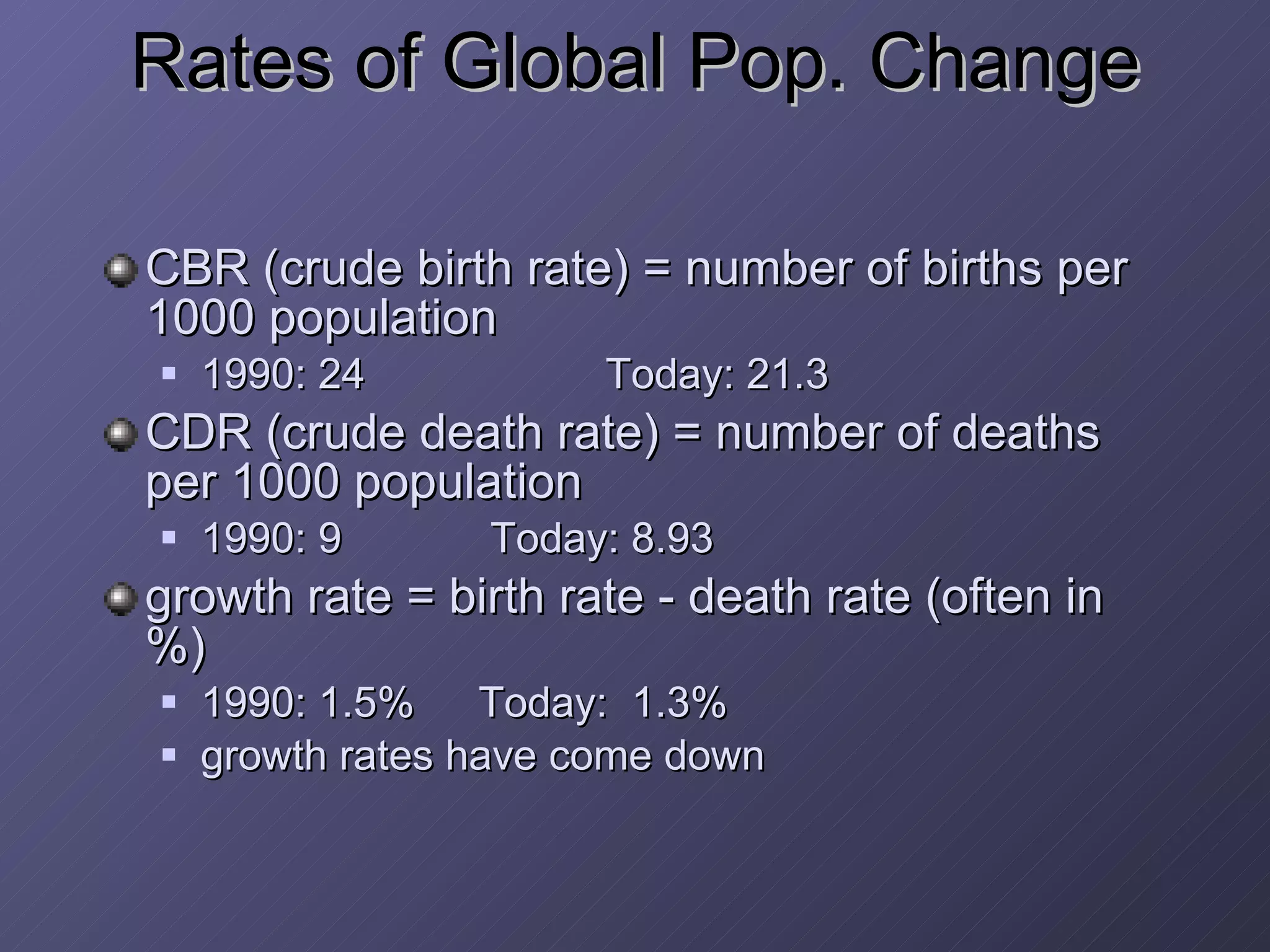 Rates of Global Pop. Change CBR (crude birth rate) = number of births per 1000 population 1990: 24 Today: 21.3 CDR (crude death rate) = number of deaths per 1000 population 1990: 9  Today: 8.93 growth rate = birth rate - death rate (often in %) 1990: 1.5% Today:  1.3% growth rates have come down 