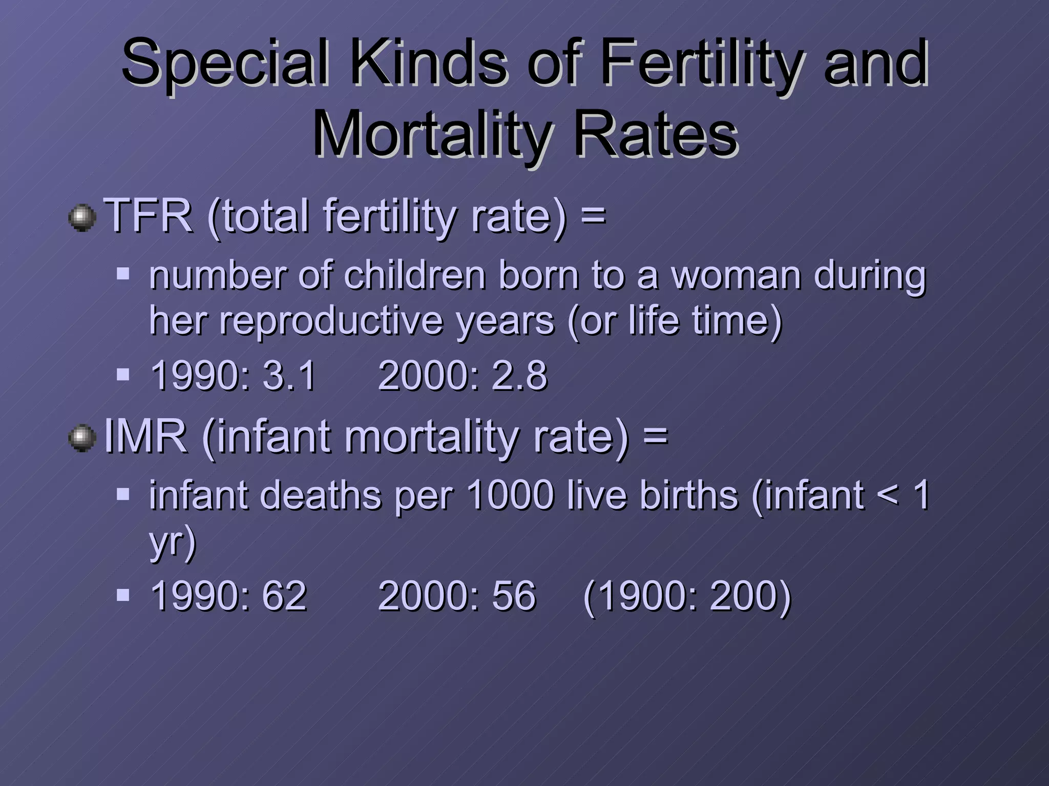 Special Kinds of Fertility and Mortality Rates TFR (total fertility rate) =  number of children born to a woman during her reproductive years (or life time) 1990: 3.1 2000: 2.8 IMR (infant mortality rate) =  infant deaths per 1000 live births (infant < 1 yr) 1990: 62 2000: 56  (1900: 200) 