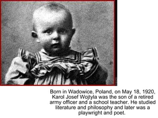 Born in Wadowice, Poland, on May 18, 1920, Karol Josef Wojtyla was the son of a retired army officer and a school teacher. He studied literature and philosophy and later was a playwright and poet.  
