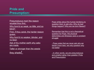 Pride and
Presumption:
Presumptuous man! the reason
wouldst thou find,
Why form'd so weak, so little, and so
blind?
First, if thou canst, the harder reason
guess
Why form'd no weaker, blinder, and
no less!
Ask of thy mother earth why oaks
are made
Taller or stronger than the weeds
they shade!
Pope writes about the human tendency to
question God, to ask why. Why do bad
things happen? Why are we born flawed?
Remember that this is not a theoretical
question for Pope. His physical
deformities and illnesses were a constant
struggle
. Pope notes that we never ask why we
weren’t born less, we only question why
not better
. In other words, we are presumptuous
and prideful rather than grateful. Pride
and Presumption
 
