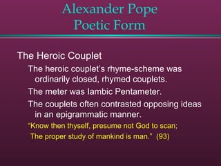 Alexander Pope
Poetic Form
The Heroic Couplet
The heroic couplet’s rhyme-scheme was
ordinarily closed, rhymed couplets.
The meter was Iambic Pentameter.
The couplets often contrasted opposing ideas
in an epigrammatic manner.
“Know then thyself, presume not God to scan;
The proper study of mankind is man.” (93)
 