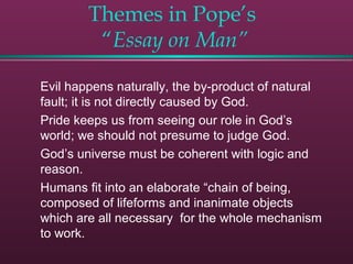 Themes in Pope’s
“Essay on Man”
Evil happens naturally, the by-product of natural
fault; it is not directly caused by God.
Pride keeps us from seeing our role in God’s
world; we should not presume to judge God.
God’s universe must be coherent with logic and
reason.
Humans fit into an elaborate “chain of being,
composed of lifeforms and inanimate objects
which are all necessary for the whole mechanism
to work.
 