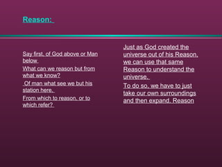 Reason: 
Say first, of God above or Man
below
What can we reason but from
what we know?
Of man what see we but his
station here,
From which to reason, or to
which refer?
Just as God created the
universe out of his Reason,
we can use that same
Reason to understand the
universe.
To do so, we have to just
take our own surroundings
and then expand. Reason
 