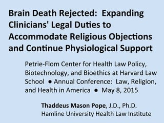 Brain	
  Death	
  Rejected:	
  	
  Expanding	
  
Clinicians'	
  Legal	
  Du:es	
  to	
  
Accommodate	
  Religious	
  Objec:ons	
  
and	
  Con:nue	
  Physiological	
  Support	
  
	
  
	
  Petrie-­‐Flom	
  Center	
  for	
  Health	
  Law	
  Policy,	
  
	
  Biotechnology,	
  and	
  Bioethics	
  at	
  Harvard	
  Law	
  
	
  School	
  	
  ●	
  Annual	
  Conference:	
  	
  Law,	
  Religion,	
  	
  	
  	
  	
  
	
  and	
  Health	
  in	
  America	
  	
  ●	
  	
  May	
  8,	
  2015	
  	
  
	
  
	
   	
  	
  	
   	
  Thaddeus	
  Mason	
  Pope,	
  J.D.,	
  Ph.D.	
  
	
  	
   	
  	
  	
  	
  	
  	
  	
  	
  	
   	
  Hamline	
  University	
  Health	
  Law	
  InsMtute	
  
 