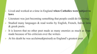  Lived and worked at a time in England when Catholics were subject to
laws
 Literature was just becoming something that people could do for living
 Studied many languages & read works by English, French, Italian latin
& greek poets.
 It is known that no other poet made as many enemies as much as Pope
made because of his criticism over the writers
 At his death he was acclaimed(praised) as England’s greatest poet.
 