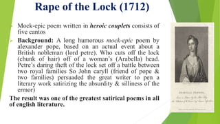 Rape of the Lock (1712)
 Mock-epic poem written in heroic couplets consists of
five cantos
 Background: A long humorous mock-epic poem by
alexander pope, based on an actual event about a
British nobleman (lord petre). Who cuts off the lock
(chunk of hair) off of a woman’s (Arabella) head.
Petre’s daring theft of the lock set off a battle between
two royal families So John caryll (friend of pope &
two families) persuaded the great writer to pen a
literary work satirizing the absurdity & silliness of the
ermor)
The result was one of the greatest satirical poems in all
of english literature.
 