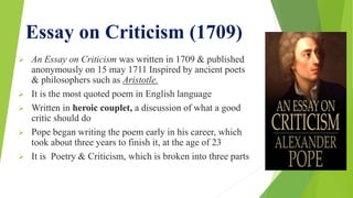 Essay on Criticism (1709)
 An Essay on Criticism was written in 1709 & published
anonymously on 15 may 1711 Inspired by ancient poets
& philosophers such as Aristotle.
 It is the most quoted poem in English language
 Written in heroic couplet, a discussion of what a good
critic should do
 Pope began writing the poem early in his career, which
took about three years to finish it, at the age of 23
 It is Poetry & Criticism, which is broken into three parts
 