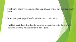  First part: opens by describing the way literary critics can actually cause
harm.
 In second part: pope lists the mistakes that critics make.
 In third part: Pope finally offer positive prescription, after having laid
out what’s wrong with criticism in part I & II.
 