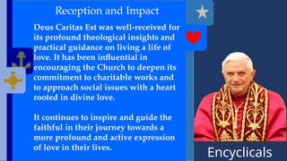 Encyclicals
------
Reception and Impact
Deus Caritas Est was well-received for
its profound theological insights and
practical guidance on living a life of
love. It has been influential in
encouraging the Church to deepen its
commitment to charitable works and
to approach social issues with a heart
rooted in divine love.
It continues to inspire and guide the
faithful in their journey towards a
more profound and active expression
of love in their lives.
 