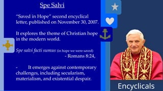 Encyclicals
------
Spe Salvi
“Saved in Hope” second encyclical
letter, published on November 30, 2007.
It explores the theme of Christian hope
in the modern world.
Spe salvi facti sumus (in hope we were saved)
- Romans 8:24,
- It emerges against contemporary
challenges, including secularism,
materialism, and existential despair.
 