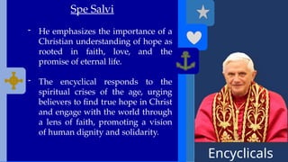 Encyclicals
------
Spe Salvi
- He emphasizes the importance of a
Christian understanding of hope as
rooted in faith, love, and the
promise of eternal life.
- The encyclical responds to the
spiritual crises of the age, urging
believers to find true hope in Christ
and engage with the world through
a lens of faith, promoting a vision
of human dignity and solidarity.
 