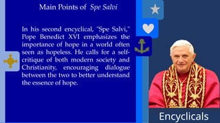 Encyclicals
------
Main Points of Spe Salvi
In his second encyclical, "Spe Salvi,"
Pope Benedict XVI emphasizes the
importance of hope in a world often
seen as hopeless. He calls for a self-
critique of both modern society and
Christianity, encouraging dialogue
between the two to better understand
the essence of hope.
 
