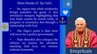 Encyclicals
------
Main Points of Spe Salvi
• He argues that while modernity
brings potential for good, it also
introduces dangers, highlighting that
true hope cannot be found solely in
progress or structures, but through a
relationship with God.
• The Pope’s point is that there
will never be a perfect government.
• Pope Benedict also critiques the
reliance on science for salvation,
asserting that love, not science,
redeems humanity.
 
