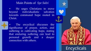 Encyclicals
------
Main Points of Spe Salvi
• He urges Christians to move
beyond individualistic salvation
towards communal hope rooted in
Christ.
• The encyclical discusses the
significance of prayer, action, and
suffering in cultivating hope, stating
that enduring suffering can lead to
personal growth and a deeper
connection with others.
 
