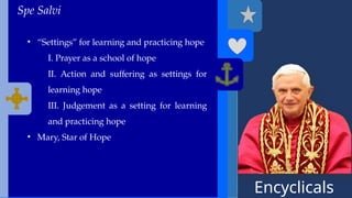 Encyclicals
------
Spe Salvi
• “Settings” for learning and practicing hope
I. Prayer as a school of hope
II. Action and suffering as settings for
learning hope
III. Judgement as a setting for learning
and practicing hope
• Mary, Star of Hope
 